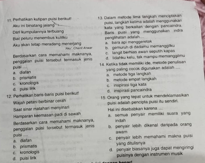 Perhatikan kutipan puisi berikut! 13. Dalam metode lima langkah menciptakan
Aku ini binatang jalan puisi, langkah kelima adalah menggunakan
Dari kumpulannya terbuang kata yang berkaitan dengan pancaindra.
Baris puisi yang menggunakan indra
Biar peluru menembus kulitku penglihatan adalah....
Aku akan tetap meradang menerjang a. bara api menggeretak
'Aku', Chairil Anwar b. gemuruh di dadamu memanggilku
Berdasarkan cara memahami maknanya, c. langit berhias awan seputih kapas
penggalan puisi tersebut termasuk jenis d. lidahku kelu, tak mampu memanggilmu
puisi .... 14. Ketika tidak memiliki ide, metode penulisan
a. diafan yang paling cocok digunakan adalah ....
b. prismatis a. metode tiga langkah
c. kronologis b. metode empat langkah
d. puisi lirik c. inspirasi tiga kata
12. Perhatikan baris-baris puisi berikut! d. inspirasi pancaindra
Wajah petani berbinar cerah 15. Orang yang tepat untuk mendeklamasikan
Saat sinar matahari menyinari puisi adalah pencipta puisi itu sendiri.
Hal ini disebabkan karena ....
Hamparan keemasan padi di sawah a. semua penyair memiliki suara yang
Berdasarkan cara memahami maknanya, indah
penggalan puisi tersebut termasuk jenis b. penyair lebih dikenal daripada orang
puisi .... awam
a. diafan c. penyair lebih memahami makna puisi
b. prismatis yang ditulisnya
c. kronologis d. penyair biasanya juga dapat mengiringi
d. puisi lirik puisinya dengan instrumen musik