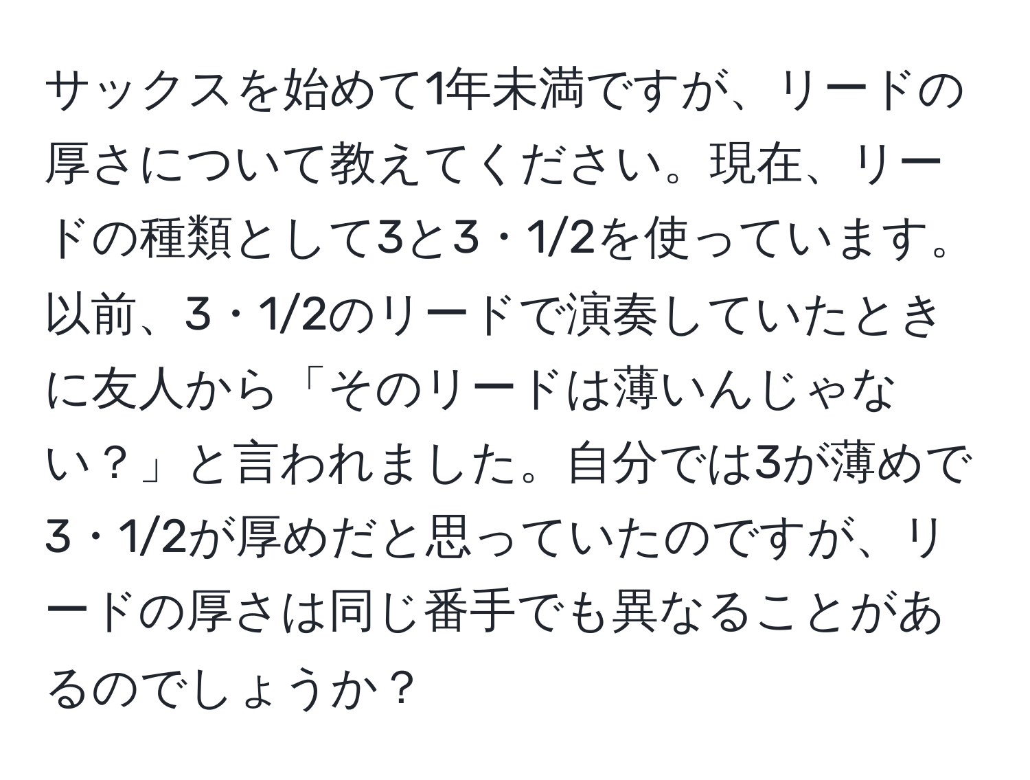 サックスを始めて1年未満ですが、リードの厚さについて教えてください。現在、リードの種類として3と3・1/2を使っています。以前、3・1/2のリードで演奏していたときに友人から「そのリードは薄いんじゃない？」と言われました。自分では3が薄めで3・1/2が厚めだと思っていたのですが、リードの厚さは同じ番手でも異なることがあるのでしょうか？