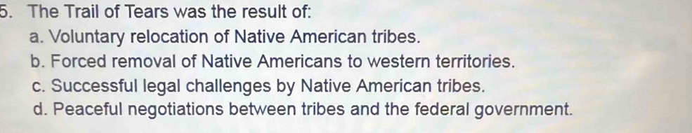 The Trail of Tears was the result of:
a. Voluntary relocation of Native American tribes.
b. Forced removal of Native Americans to western territories.
c. Successful legal challenges by Native American tribes.
d. Peaceful negotiations between tribes and the federal government.