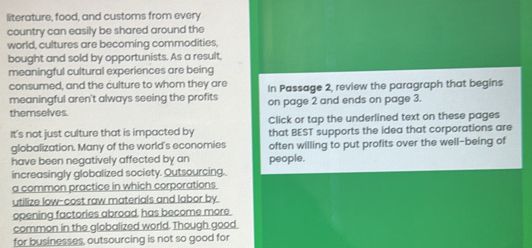 literature, food, and customs from every 
country can easily be shared around the 
world, cultures are becoming commodities, 
bought and sold by opportunists. As a result, 
meaningful cultural experiences are being 
consumed, and the culture to whom they are In Passage 2, review the paragraph that begins 
meaningful aren't always seeing the profits on page 2 and ends on page 3. 
themselves. 
Click or tap the underlined text on these pages 
It's not just culture that is impacted by that BEST supports the idea that corporations are 
globalization. Many of the world's economies often willing to put profits over the well-being of 
have been negatively affected by an people. 
increasingly globalized society. Outsourcing, 
a common practice in which corporations 
utilize low-cost raw materials and labor by 
opening factories abroad, has become more 
common in the globalized world. Though good 
for businesses, outsourcing is not so good for