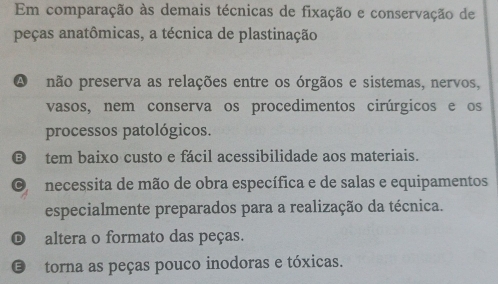 Em comparação às demais técnicas de fixação e conservação de
peças anatômicas, a técnica de plastinação
A não preserva as relações entre os órgãos e sistemas, nervos,
vasos, nem conserva os procedimentos cirúrgicos e os
processos patológicos.
tem baixo custo e fácil acessibilidade aos materiais.
necessita de mão de obra específica e de salas e equipamentos
especialmente preparados para a realização da técnica.
altera o formato das peças.
E torna as peças pouco inodoras e tóxicas.