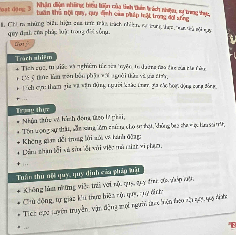 loạt động 3
Nhận diện những biểu hiện của tinh thần trách nhiệm, sự trung thực,
tuần thủ nội quy, quy định của pháp luật trong đời sống
1. Chi ra những biểu hiện của tinh thần trách nhiệm, sự trung thực, tuân thủ nội quy,
quy định của pháp luật trong đời sống.
Gợi ý
Trách nhiệm
Tích cực, tự giác và nghiêm túc rèn luyện, tu dưỡng đạo đức của bản thân;
Có ý thức làm tròn bồn phận với người thân và gia đình;
Tích cực tham gia và vận động người khác tham gia các hoạt động cộng đồng;
.-
Trung thực
+ Nhận thức và hành động theo lẽ phải;
+ Tôn trọng sự thật, sẵn sàng làm chứng cho sự thật, không bao che việc làm sai trái;
Không gian dối trong lời nói và hành động;
Dám nhận lỗi và sửa lỗi với việc mà mình vi phạm;
+ …
Tuân thủ nội quy, quy định của pháp luật
Không làm những việc trái với nội quy, quy định của pháp luật;
Chủ động, tự giác khi thực hiện nội quy, quy định;
Tích cực tuyên truyền, vận động mọi người thực hiện theo nội quy, quy định;
+ ...