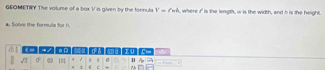 GEOMETRY The volume of a box V is given by the formula V=ell wh , where is the length, w is the width, and h is the height. 
a. Solve the formula for h.
∈∞ a q 0° a (D)σ ∑U C lim
 □ /□   sqrt(0) d^0 (□) [0] / 2 ø B — Fant √ 
× + E C ∞ 1b