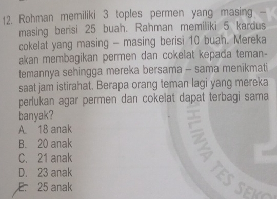 Rohman memiliki 3 toples permen yang masing -
masing berisi 25 buah. Rahman memiliki 5 kardus
cokelat yang masing - masing berisi 10 buah. Mereka
akan membagikan permen dan cokelat kepada teman-
temannya sehingga mereka bersama - sama menikmati
saat jam istirahat. Berapa orang teman lagi yang mereka
perlukan agar permen dan cokelat dapat terbagi sama
banyak?
A. 18 anak
B. 20 anak
C. 21 anak
D. 23 anak
ES S e V
E. 25 anak