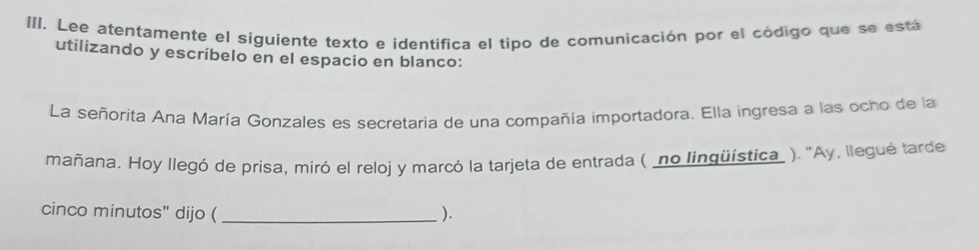 Lee atentamente el siguiente texto e identifica el tipo de comunicación por el código que se está 
utilizando y escríbelo en el espacio en blanco: 
La señorita Ana María Gonzales es secretaria de una compañía importadora. Ella ingresa a las ocho de la 
mañana. Hoy llegó de prisa, miró el reloj y marcó la tarjeta de entrada (_no lingüística_ ). "Ay, llegué tarde 
cinco minutos" dijo ( _).