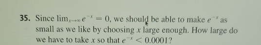 Since lim _xto ∈fty e^(-x)=0 , we should be able to make e^(-x) as 
small as we like by choosing x large enough. How large do 
we have to take x so that e^(-x)<0.0001 ?