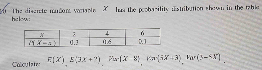 The discrete random variable X has the probability distribution shown in the table
below:
Calculate: E(X),E(3X+2),Var(X-8) , Var (5X+3) , Var (3-5X)