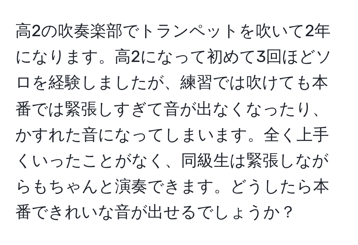 高2の吹奏楽部でトランペットを吹いて2年になります。高2になって初めて3回ほどソロを経験しましたが、練習では吹けても本番では緊張しすぎて音が出なくなったり、かすれた音になってしまいます。全く上手くいったことがなく、同級生は緊張しながらもちゃんと演奏できます。どうしたら本番できれいな音が出せるでしょうか？