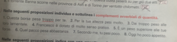 Bsia Busta peserà su per giú due em PTE 
8. Il forrente Banna scorre nelle province di Asti e di Torino per ventotto chilometri. P 
Nelle seguenti proposizioni individua e sottolinea i complementi avverbiali di quantità. 
1. Questa borsa pesa troppo per te. 2. Per la tua altezza pesi molto. 3. Dai troppo peso alle 
loro lamentele. 4. Francesco é dotato di molto senso pratico. 5. É un peso superiore alle tue 
forze. 6. Quel pacco pesa abbastanza. 7. Secondo me, tu pesi poco. 8. Oggi ho poco appetito. 
Nelle seguenti proposizioni i d