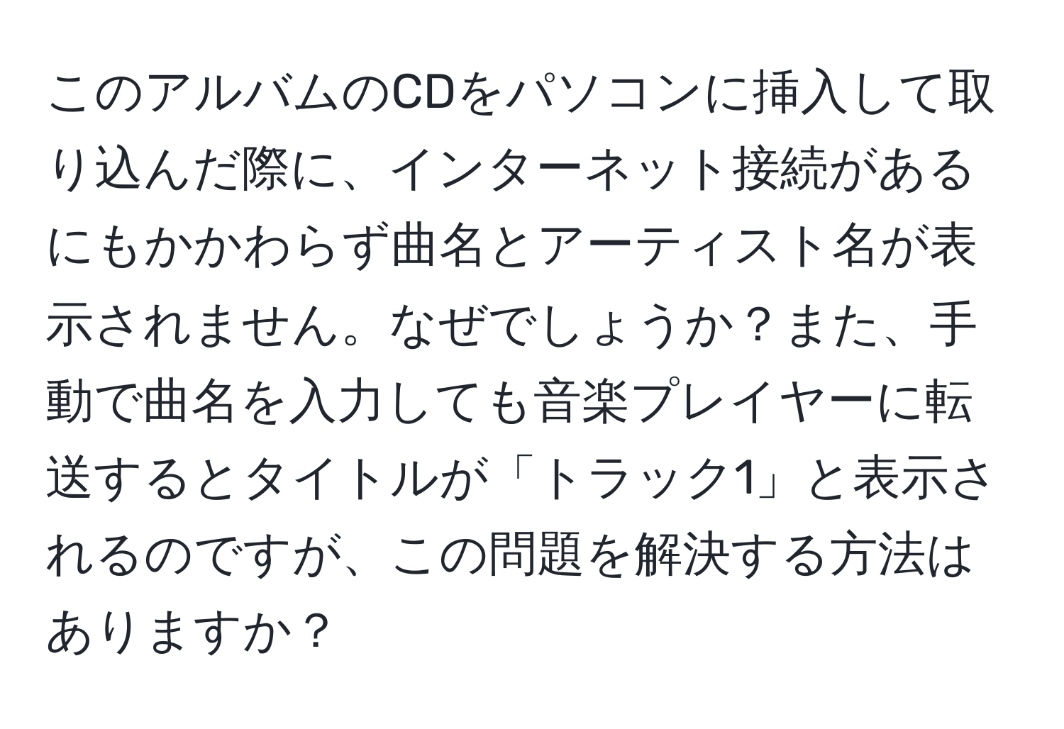 このアルバムのCDをパソコンに挿入して取り込んだ際に、インターネット接続があるにもかかわらず曲名とアーティスト名が表示されません。なぜでしょうか？また、手動で曲名を入力しても音楽プレイヤーに転送するとタイトルが「トラック1」と表示されるのですが、この問題を解決する方法はありますか？