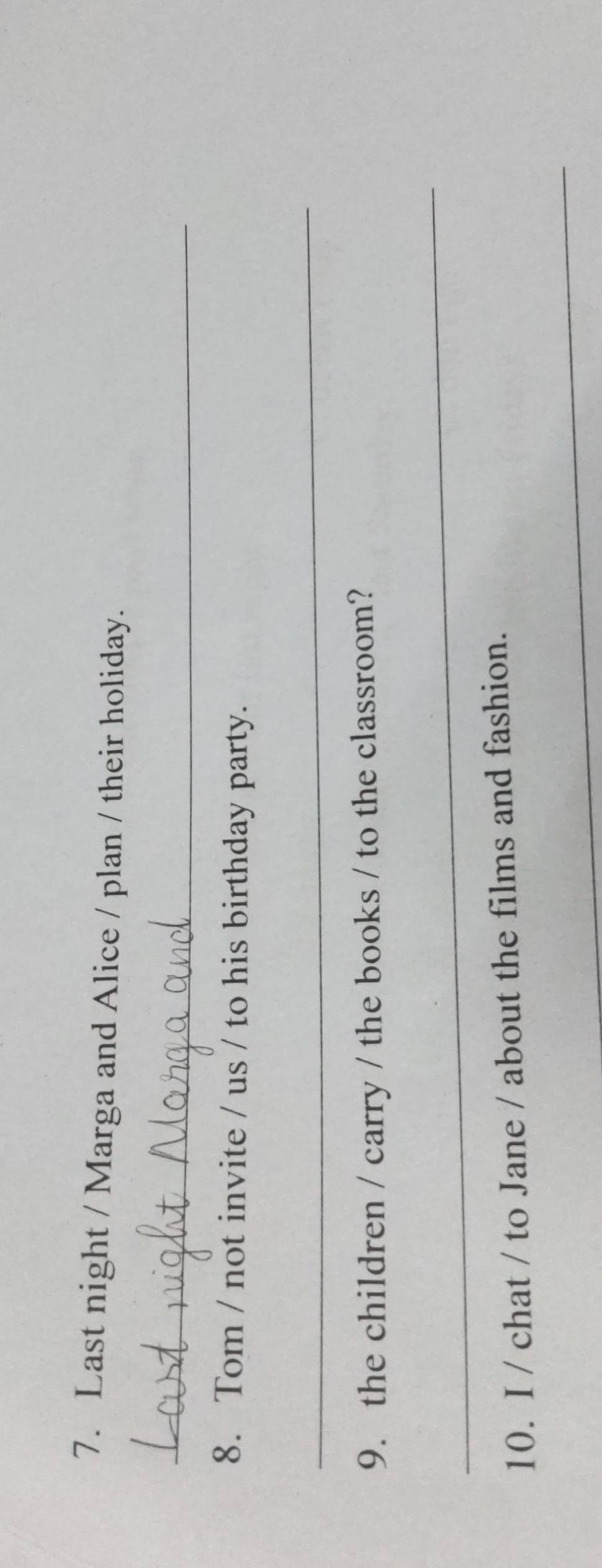 Last night / Marga and Alice / plan / their holiday. 
_ 
8. Tom / not invite / us / to his birthday party. 
_ 
9. the children / carry / the books / to the classroom? 
_ 
10. I / chat / to Jane / about the films and fashion. 
_