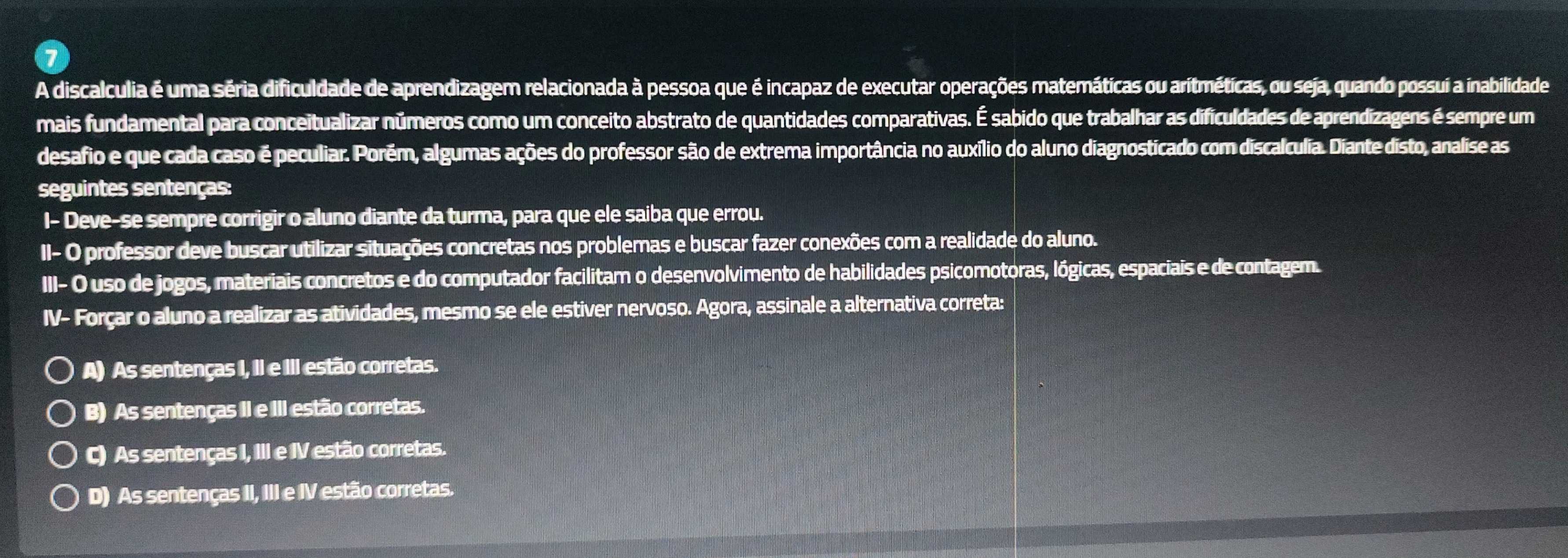 A discalculia é uma séria dificuldade de aprendizagem relacionada à pessoa que é incapaz de executar operações matemáticas ou aritméticas, ou seja, quando possuí a inabilidade
mais fundamental para conceitualizar números como um conceito abstrato de quantidades comparativas. É sabido que trabalhar as dificuldades de aprendizagens é sempre um
desafio e que cada caso é peculiar. Porém, algumas ações do professor são de extrema importância no auxílio do aluno diagnosticado com discalculia. Diante disto, analise as
seguintes sentenças:
I- Deve-se sempre corrigir o aluno diante da turma, para que ele saiba que errou.
II- O professor deve buscar utilizar situações concretas nos problemas e buscar fazer conexões com a realidade do aluno.
III- O uso de jogos, materiais concretos e do computador facilitam o desenvolvimento de habilidades psicomotoras, lógicas, espaciais e de contagem.
IV- Forçar o aluno a realizar as atividades, mesmo se ele estiver nervoso. Agora, assinale a alternativa correta:
A) As sentenças I, II e III estão corretas.
B) As sentenças II e III estão corretas.
c) As sentenças I, III e IV estão corretas.
D) As sentenças II, III e IV estão corretas.