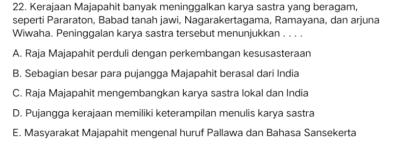 Kerajaan Majapahit banyak meninggalkan karya sastra yang beragam,
seperti Pararaton, Babad tanah jawi, Nagarakertagama, Ramayana, dan arjuna
Wiwaha. Peninggalan karya sastra tersebut menunjukkan . . . .
A. Raja Majapahit perduli dengan perkembangan kesusasteraan
B. Sebagian besar para pujangga Majapahit berasal dari India
C. Raja Majapahit mengembangkan karya sastra lokal dan India
D. Pujangga kerajaan memiliki keterampilan menulis karya sastra
E. Masyarakat Majapahit mengenal huruf Pallawa dan Bahasa Sansekerta