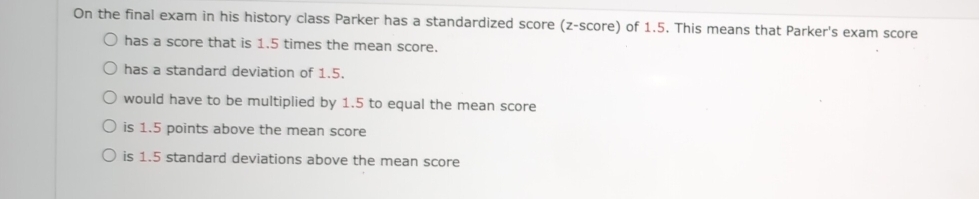 On the final exam in his history class Parker has a standardized score (z-score) of 1.5. This means that Parker's exam score
has a score that is 1.5 times the mean score.
has a standard deviation of 1.5.
would have to be multiplied by 1.5 to equal the mean score
is 1.5 points above the mean score
is 1.5 standard deviations above the mean score