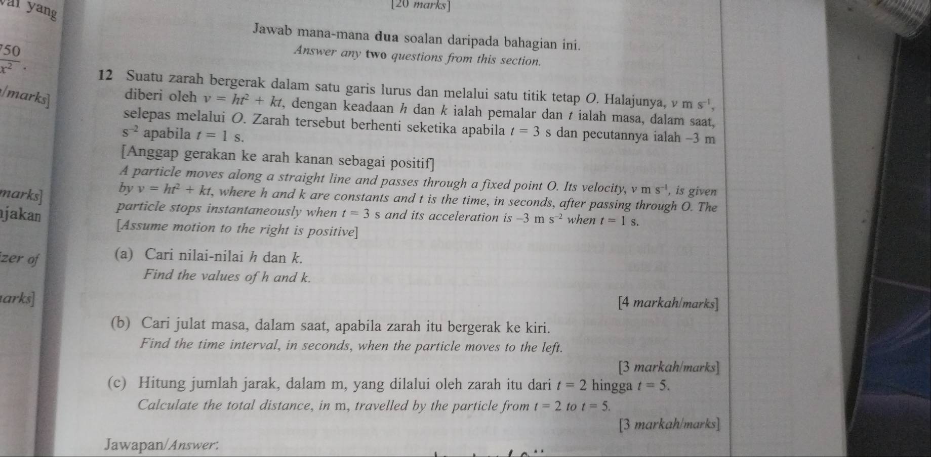 yang 
[20 marks] 
Jawab mana-mana dua soalan daripada bahagian ini.
 50/x^2 . 
Answer any two questions from this section. 
12 Suatu zarah bergerak dalam satu garis lurus dan melalui satu titik tetap O. Halajunya, v m s^(-1), 
diberi oleh 
marks] v=ht^2+kt , dengan keadaan h dan k ialah pemalar dan t ialah masa, dalam saat, 
selepas melalui O. Zarah tersebut berhenti seketika apabila t=3
S^(-2) apabila t=1s. s dan pecutannya ialah -3 m
[Anggap gerakan ke arah kanan sebagai positif] 
A particle moves along a straight line and passes through a fixed point O. Its velocity, vms^(-1) , is given 
marks] 
by v=ht^2+kt t, where h and k are constants and t is the time, in seconds, after passing through O. The 
particle stops instantaneously when t=3
jakan s and its acceleration is -3ms^(-2) when t=1s
[Assume motion to the right is positive] 
izer of 
(a) Cari nilai-nilai h dan k. 
Find the values of h and k. 
arks] [4 markah/marks] 
(b) Cari julat masa, dalam saat, apabila zarah itu bergerak ke kiri. 
Find the time interval, in seconds, when the particle moves to the left. 
[3 markah/marks] 
(c) Hitung jumlah jarak, dalam m, yang dilalui oleh zarah itu dari t=2 hingga t=5. 
Calculate the total distance, in m, travelled by the particle from t=2 to t=5. 
[3 markah/marks] 
Jawapan/Answer: