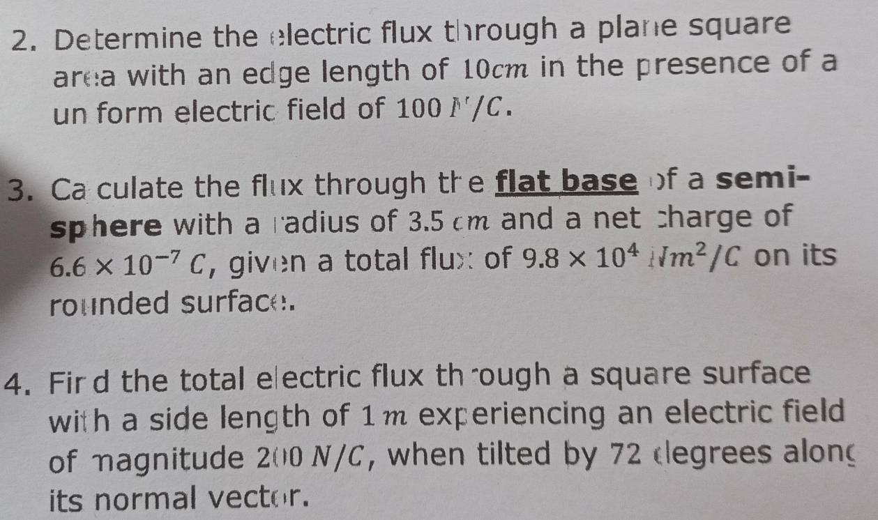 Determine the electric flux through a plane square 
area with an edge length of 10cm in the presence of a 
un form electric field of 100 ✗/C. 
3. Ca culate the flux through the flat base of a semi- 
sphere with a radius of 3.5 cm and a net charge of
6.6* 10^(-7)C , given a total flux of 9.8* 10^4Nm^2/C on its 
rounded surface. 
4. Fird the total electric flux through a square surface 
with a side length of 1m experiencing an electric field 
of magnitude 200 N/C, when tilted by 72 clegrees alon 
its normal vector.