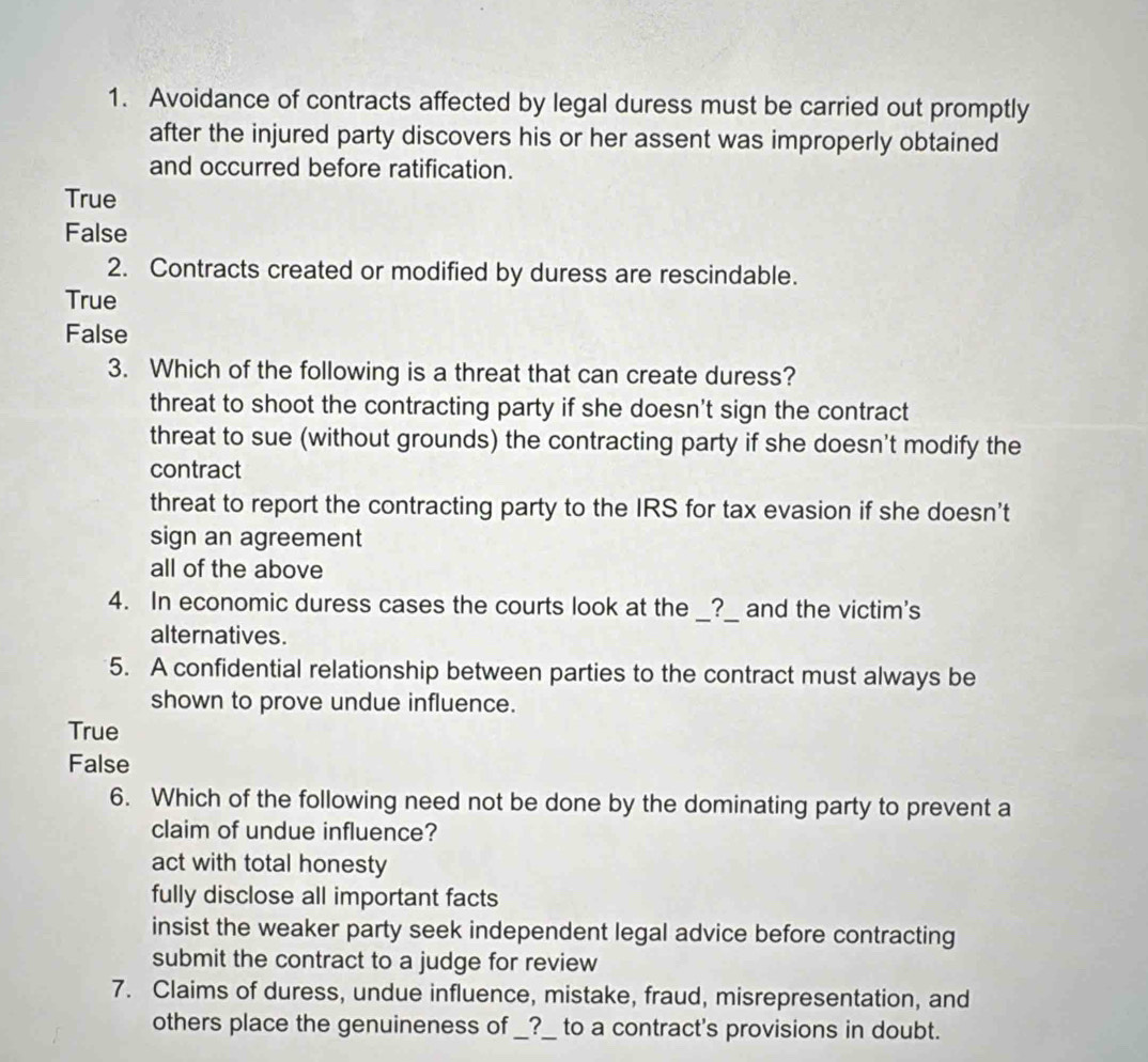 Avoidance of contracts affected by legal duress must be carried out promptly
after the injured party discovers his or her assent was improperly obtained
and occurred before ratification.
True
False
2. Contracts created or modified by duress are rescindable.
True
False
3. Which of the following is a threat that can create duress?
threat to shoot the contracting party if she doesn't sign the contract
threat to sue (without grounds) the contracting party if she doesn't modify the
contract
threat to report the contracting party to the IRS for tax evasion if she doesn’t
sign an agreement
all of the above
4. In economic duress cases the courts look at the __?__ and the victim's
alternatives.
5. A confidential relationship between parties to the contract must always be
shown to prove undue influence.
True
False
6. Which of the following need not be done by the dominating party to prevent a
claim of undue influence?
act with total honesty
fully disclose all important facts
insist the weaker party seek independent legal advice before contracting
submit the contract to a judge for review
7. Claims of duress, undue influence, mistake, fraud, misrepresentation, and
others place the genuineness of __?__ to a contract's provisions in doubt.