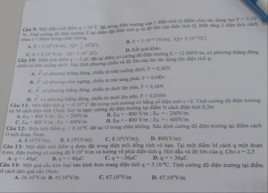 Một điện tích điểm q=10^(-2)C đặt trong điện trường của 1 điện tích Q điểm chịu tác dụng lực F=3.10°
'N. Tính cường độ điện trường E tại điểm đặt điện tích q và độ lớn của điện tích Q, Biết rằng 2 điện tích cách
nhau r=30cm trong chân không,
A. E=3.10^4(V/m),|Q|= 1/3 ,10^7(C). B. E=3.10^(-10)(V/m),|Q|=3.10^(-19)(C)
C. E=3.10^4V/m,|Q|=3.10^(-7)(C). D. Kết quả khác.
Câu 10: Điện tích điệm q=-3mu C đặt tại điểm có cường độ điện trường E=12000V/m , có phương thẳng đứng
chiều từ trên xuống dưới. Xác định phương chiêu và độ lớn của lực tác dụng lên điện tích q:
A. vector F có phương thắng đứng, chiều từ trên xuống dưới, F=0,36N
B. vector F có phương nằm ngang, chiều từ trái sang phải, F=0,48N
C. vector F có phương thắng đứng, chiều từ dưới lên trên, F=0,36N
D. vector F có phương thắng đứng, chiều từ dưới lên trên, F=0,036N
Câu 11: Một diện tích q=-4.10^(-9)C đặt trong môi trường có hằng số điện môi varepsilon =2. Tính cường độ điện trường
tại M cách điện tích 15cm. Suy ra ngay cường độ điện trường tại điểm N cách điện tích 0,3m
A. E_M=800V/m;E_N=200V/m B. E_M=-800V/m;E_N=-200V/m
C. E_M=800V/m;E_N=400V/m D. E_M=-800V/m;E_N=-400V/m
Câu 12: Điện tích điểm q_1=8.10^(-8)C đặt tại O trong chân không. Xác định cường độ điện trường tại điểm cách
O một đoạn 30cm.
A. 8.10^3(V/m): B. 8.10^2(V/m); C. 8.10^4(V/m); D. 800(V/m)
Câu 13: Một điện tích điểm q được đặt trong điện môi đồng tính vô hạn. Tại một điểm M cách q một đoạn
0,4m, điện trường có cường dphi 9.10^5V/m và hướng về phía điện tích q. Hỏi dấu và độ lớn của q. Cho varepsilon =2,5
A. q=-40mu C B. q=+40mu C C. q=-36mu C D. q=+36mu C
Câu 14: Một quả cầu kim loại bán kính 4cm mang điện tích q=5.10^(-8)C. Tính cường độ điện trường tại điểm
M cách tâm quả cầu 10cm:
A. 36.10^3V/m B. 45.10^3V/m C. 67.10^3V/m D. 47.10^3V/m