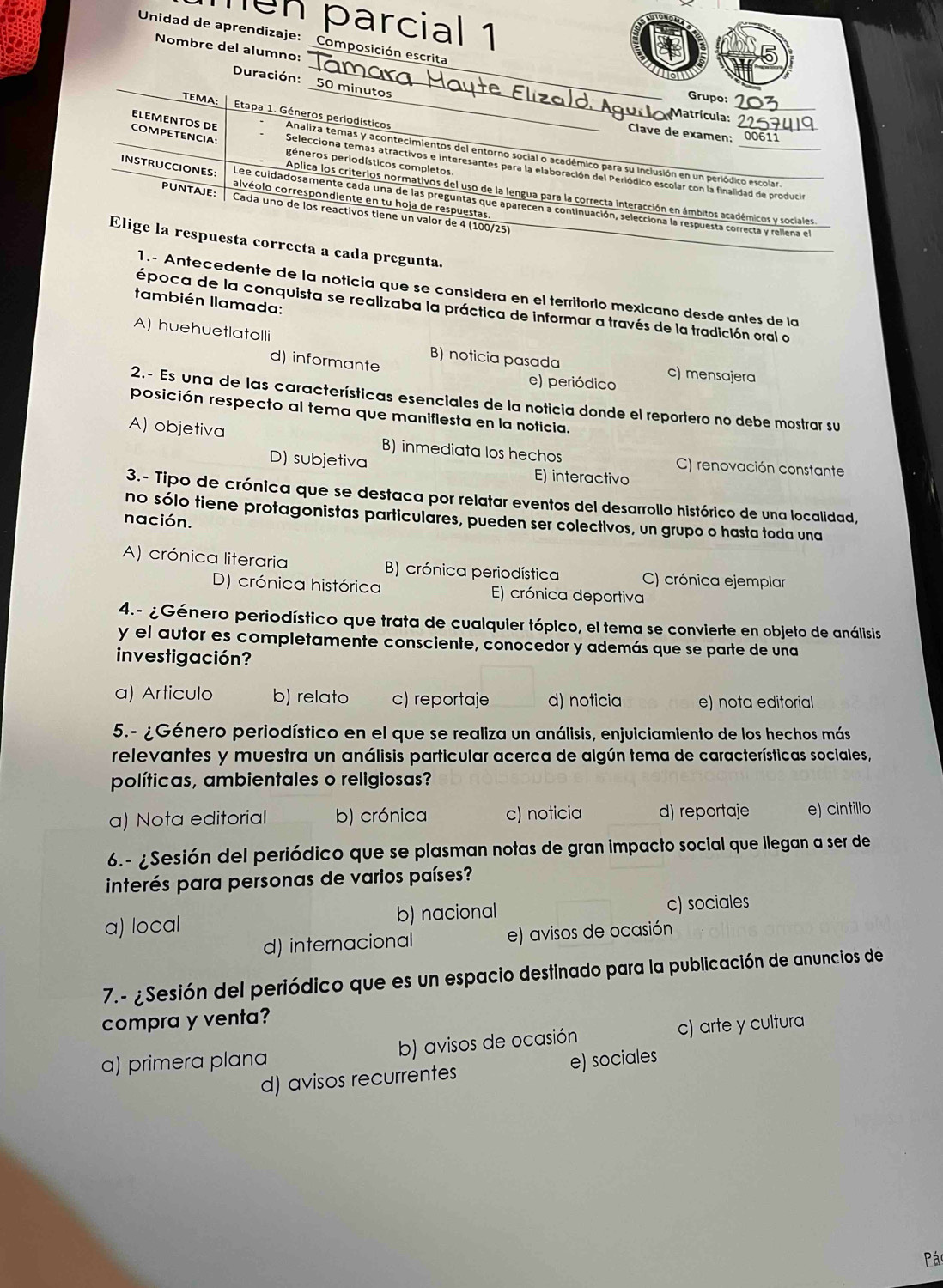 ngn parcial 1
Unidad de aprendizaje: Composición escrita
_
Nombre del alumno:
_
Duración: O minutos
_
Grupo:
TEMA  Etapa 1. Géneros periodísticos
Matrícula:
Clave de examen:
COMPETENCIA: péneros periodísticos completos.
Analiza temas y acontecimientos del entorno social o académico para su Inclusión en un periódico escolar.
ELEMENTOS DE Selecciona temas atractivos e interesantes para la elaboración del Periódico escolar con la finalidad de producia
Aplica los criterlos normativos del uso de la lengua para la correcta interacción en ámbitos académicos y sociales
INSTRUCCIONES: Lee cuidadosamente cada una de las preguntas que aparecen a continuación, selecciona la respuesta correcta y rellena el
calvéolo correspondiente en tu hoja de respuestas,
PUNTAJE: Cada uno de los reactivos tiene un valor de 4 (100/25)
Elige la respuesta correcta a cada pregunta.
1.- Antecedente de la noticia que se consídera en el territorio mexicano desde antes de la
también llamada:
época de la conquista se realizaba la práctica de informar a través de la tradición oral o
A) huehuetlatolli
B) noticia pasada c) mensajera
d) informante e) periódico
2.- Es una de las características esenciales de la noticia donde el reportero no debe mostrar su
posición respecto al tema que manifiesta en la noticia.
A) objetiva B) inmediata los hechos C) renovación constante
D) subjetiva E) interactivo
3.- Tipo de crónica que se destaca por relatar eventos del desarrollo histórico de una localidad,
no sólo tiene protagonistas particulares, pueden ser colectivos, un grupo o hasta toda una
nación.
A) crónica literaria B) crónica periodística C) crónica ejemplar
D) crónica histórica E) crónica deportiva
4.- ¿Género periodístico que trata de cualquier tópico, el tema se convierte en objeto de análisis
y el autor es completamente consciente, conocedor y además que se parte de una
investigación?
a) Articulo b) relato c) reportaje d) noticia e) nota editorial
5.- ¿Género periodístico en el que se realiza un análisis, enjuiciamiento de los hechos más
relevantes y muestra un análisis particular acerca de algún tema de características sociales,
políticas, ambientales o religiosas?
a) Nota editorial b) crónica c) noticia d) reportaje e) cintillo
6.- ¿Sesión del periódico que se plasman notas de gran impacto social que llegan a ser de
interés para personas de varios países?
a) local b) nacional c) sociales
d) internacional e) avisos de ocasión
7.- ¿Sesión del periódico que es un espacio destinado para la publicación de anuncios de
compra y venta?
a) primera plana b) avisos de ocasión c) arte y cultura
d) avisos recurrentes e) sociales
Pác