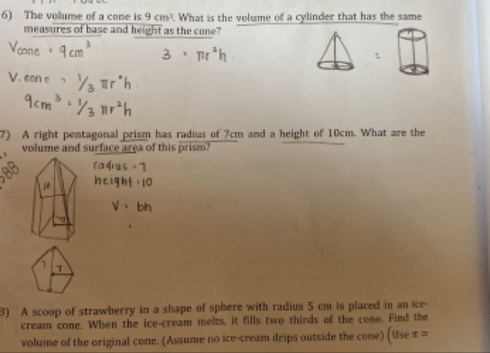 The vollume of a cone is 9cm^3. What is the volume of a cylinder that has the same 
measures of base and height as the cone? 
7) A right pentagonal prism has radius of 7cm and a height of 10cm. What are the 
volume and surface area of this prism? 
1 
3) A scoop of strawberry in a shape of sphere with radius 5 cm is placed in an ice- 
cream cone. When the ice-cream melts, it fills two thirds of the cone. Find the 
volume of the original cone. (Assume no ice-cream drips outside the cone) (Use x=