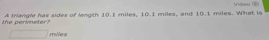 Video 
A triangle has sides of length 10.1 miles, 10.1 miles, and 10.1 miles. What is 
the perimeter?
□ miles