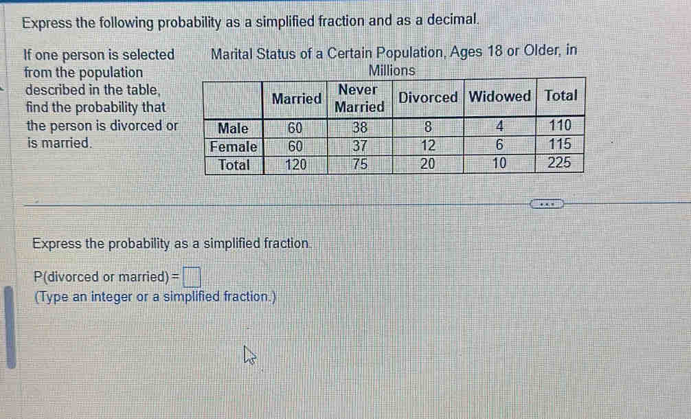 Express the following probability as a simplified fraction and as a decimal. 
If one person is selected Marital Status of a Certain Population, Ages 18 or Older, in 
from the populationMillions 
described in the table, 
find the probability that 
the person is divorced 
is married. 
Express the probability as a simplified fraction 
P(divorced or married) =□
(Type an integer or a simplified fraction.)