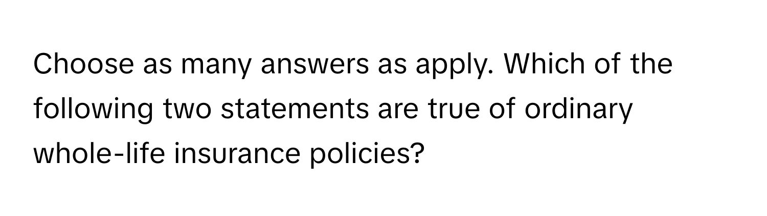 Choose as many answers as apply. Which of the following two statements are true of ordinary whole-life insurance policies?