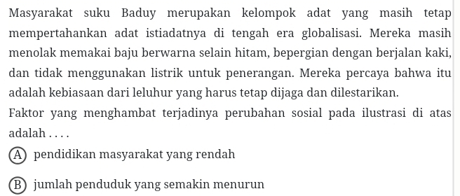 Masyarakat suku Baduy merupakan kelompok adat yang masih tetap
mempertahankan adat istiadatnya di tengah era globalisasi. Mereka masih
menolak memakai baju berwarna selain hitam, bepergian dengan berjalan kaki,
dan tidak menggunakan listrik untuk penerangan. Mereka percaya bahwa itu
adalah kebiasaan dari leluhur yang harus tetap dijaga dan dilestarikan.
Faktor yang menghambat terjadinya perubahan sosial pada ilustrasi di atas
adalah . . . .
A) pendidikan masyarakat yang rendah
B) jumlah penduduk yang semakin menurun