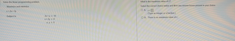 Solve the linear programming problem What is the maximum value of z?
Maximize and minimize Select the correct choice below and fill in any answer boxes present in your choice.
z=2x+3y
A z=□
Subject to 2x+y≥ 10 (Type an integer or a fraction.)
B. There is no maximum value of z
x+2y≥ 8
x,y≥ 0