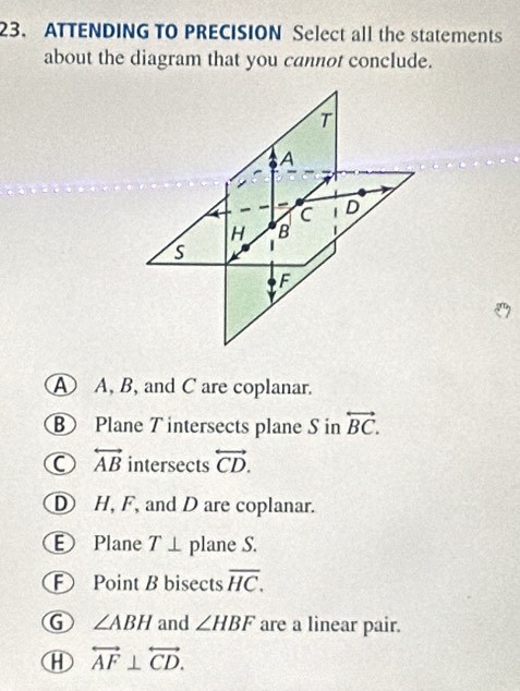 ATTENDING TO PRECISION Select all the statements
about the diagram that you cannot conclude.
A A, B, and C are coplanar.
B Plane T intersects plane S in overleftrightarrow BC.
C overleftrightarrow AB intersects overleftrightarrow CD.
D H, F, and D are coplanar.
E Plane T⊥ plane S.
E Point B bisects overline HC. 
1 ∠ ABH and ∠ HBF are a linear pair.
overleftrightarrow AF⊥ overleftrightarrow CD.