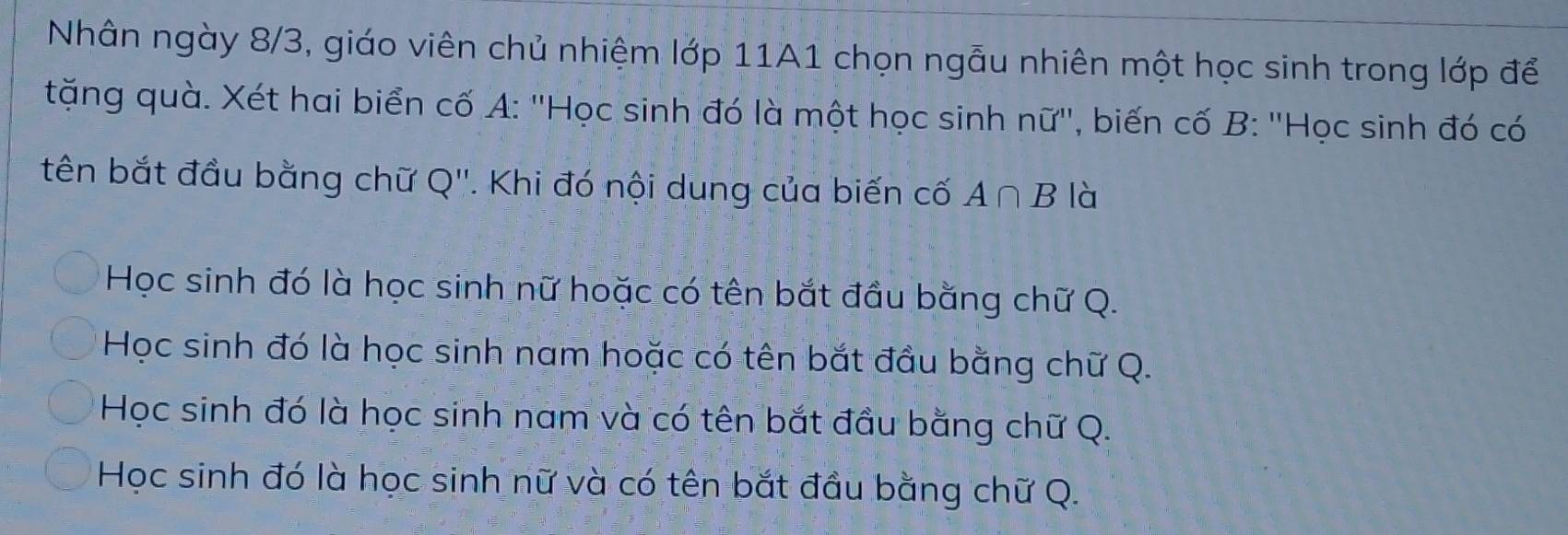 Nhân ngày 8/3, giáo viên chủ nhiệm lớp 11A1 chọn ngẫu nhiên một học sinh trong lớp để
tặng quà. Xét hai biển cố A: ''Học sinh đó là một học sinh nữ'', biến cố B: ''Học sinh đó có
tên bắt đầu bằng chữ Q''. Khi đó nội dung của biến cố A∩ B là
Học sinh đó là học sinh nữ hoặc có tên bắt đầu bằng chữ Q.
Học sinh đó là học sinh nam hoặc có tên bắt đầu bằng chữ Q.
Học sinh đó là học sinh nam và có tên bắt đầu bằng chữ Q.
Học sinh đó là học sinh nữ và có tên bắt đầu bằng chữ Q.