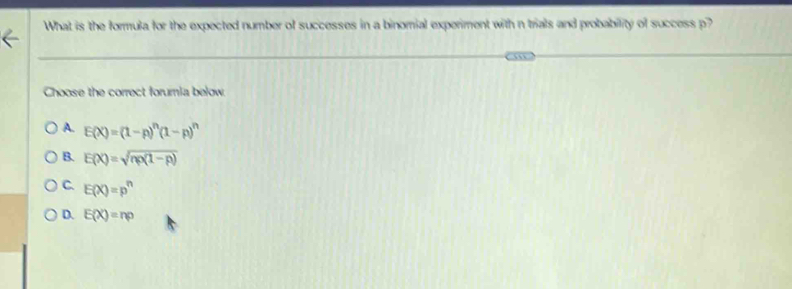 What is the formula for the expected number of successes in a binomial experiment with n trials and probability of success p?
Choose the correct forumia below
A. E(X)=(1-p)^n(1-p)^n
B. E(X)=sqrt(np(1-p))
C. E(X)=p^n
D. E(X)=np