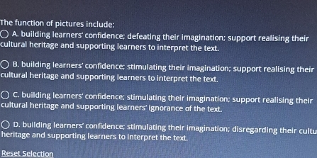 The function of pictures include:
A. building learners’ confidence; defeating their imagination; support realising their
cultural heritage and supporting learners to interpret the text.
B. building learners' confidence; stimulating their imagination; support realising their
cultural heritage and supporting learners to interpret the text.
C. building learners' confidence; stimulating their imagination; support realising their
cultural heritage and supporting learners' ignorance of the text.
D. building learners' confidence; stimulating their imagination; disregarding their cultu
heritage and supporting learners to interpret the text.
Reset Selection