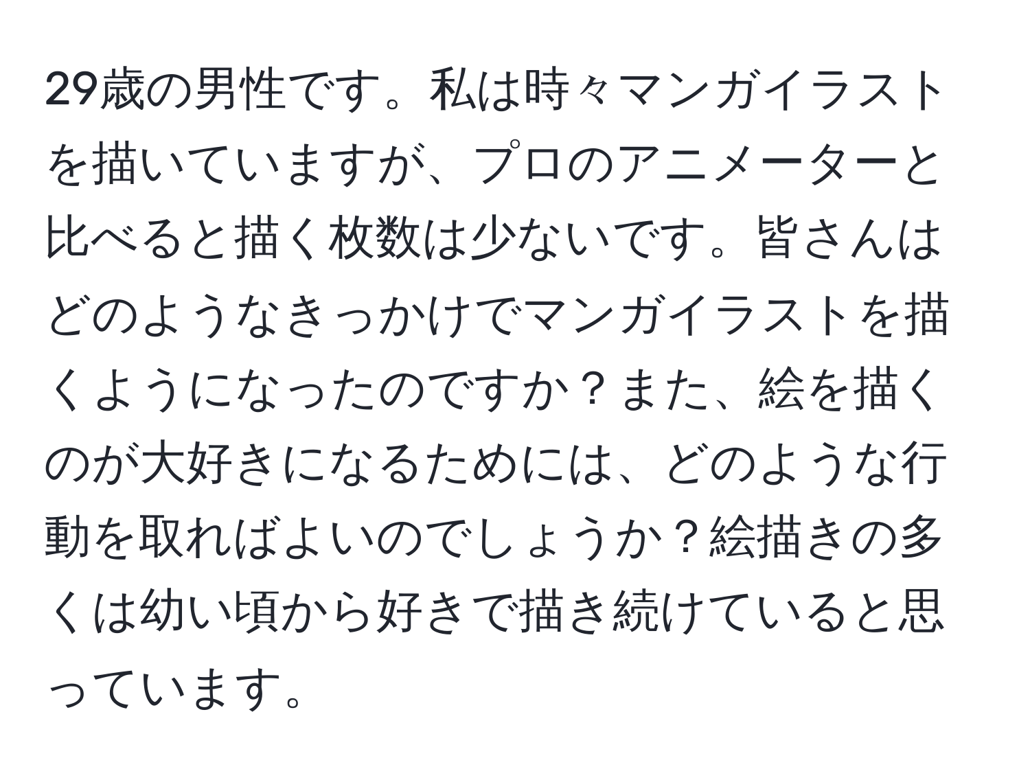 29歳の男性です。私は時々マンガイラストを描いていますが、プロのアニメーターと比べると描く枚数は少ないです。皆さんはどのようなきっかけでマンガイラストを描くようになったのですか？また、絵を描くのが大好きになるためには、どのような行動を取ればよいのでしょうか？絵描きの多くは幼い頃から好きで描き続けていると思っています。