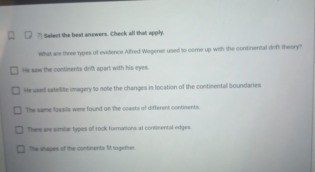 Select the best answers. Check all that apply.
What are three types of evidence Alfred Wegener used to come up with the continental drift theory?
He saw the continents drift apart with his eyes.
He used satellite imagery to note the changes in location of the continental boundaries
The same fossils were found on the coasts of different continents.
There are similar types of rock formations at continental edges.
The shapes of the continents fit together.