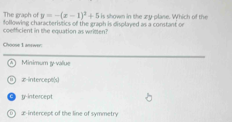 The graph of y=-(x-1)^2+5 is shown in the xy -plane. Which of the
following characteristics of the graph is displayed as a constant or
coefficient in the equation as written?
Choose 1 answer:
A Minimum y -value
B x-intercept(s)
C y-intercept
D x-intercept of the line of symmetry