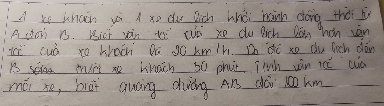 A ke khacn vá l xe du Rich hhòi hann dong thài i 
A don 1. Bief van tc" cuā xe du Rich Dónhon ván 
ic cuá xo Lhach Da 9o km/h. Do dto xe du lich don 
scin trucc xe Lhach 50 phut Tinh ván icc cuà 
mái xo, bièi quāng chuóng A1 dài r00 km