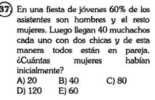 En una fiesta de jóvenes 60% de los
asistentes son hombres y el resto
mujeres. Luego llegan 40 muchachos
cada uno con dos chicas y de esta
manera todos están en pareja.
¿Cuántas mujeres habían
inicialmente?
A) 20 B) 40 C) 80
D) 120 E) 60