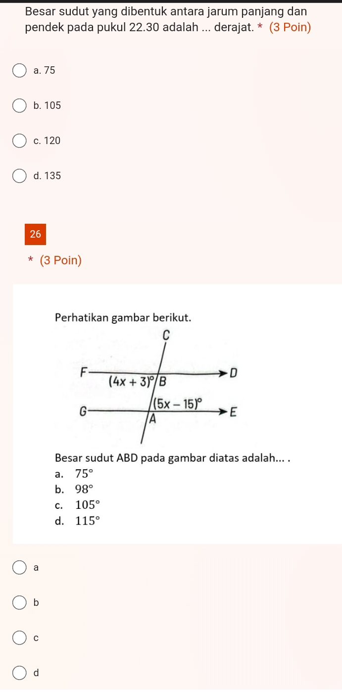 Besar sudut yang dibentuk antara jarum panjang dan
pendek pada pukul 22.30 adalah ... derajat. * (3 Poin)
a. 75
b. 105
c. 120
d. 135
26
* (3 Poin)
Perhatikan gambar berikut.
Besar sudut ABD pada gambar diatas adalah... .
a. 75°
b. 98°
C. 105°
d. 115°
a
b
C
d