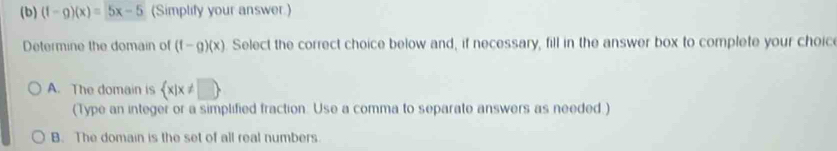 (f-g)(x)=5x-5 (Simplify your answer.)
Determine the domain of (f-g)(x) Select the correct choice below and, if necessary, fill in the answer box to complete your choice
A. The domain is  x|x!= □ 
(Type an integer or a simplified fraction. Use a comma to separate answers as needed.)
B. The domain is the set of all real numbers