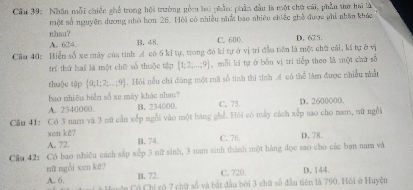 Nhãn mỗi chiếc ghế trong hội trường gồm hai phần: phần đầu là một chữ cái, phần thứ hai là
một số nguyên dương nhỏ hơn 26. Hỏi có nhiều nhất bao nhiêu chiếc ghế được ghi nhãn khác
nhau? D. 625.
A. 624. B. 48. C. 600.
Câu 40: Biển số xe máy của tinh A có 6 kí tự, trong đó kí tự ở vị trí đầu tiên là một chữ cái, kí tự ở vị
trí thứ hai là một chữ số thuộc tập  1;2;...;9 ,mỗi kí tự ở bốn vị trí tiếp theo là một chữ số
thuộc tập  0;1;2;...;9. Hỏi nếu chỉ dùng một mã số tinh thì tinh A có thể làm được nhiễu nhất
bao nhiêu biển số xe máy khác nhau?
C. 75.
A. 2340000. B. 234000. D. 2600000.
Cầu 41: Có 3 nam và 3 nữ cần xếp ngồi vào một hàng ghế. Hỏi có mấy cách xếp sao cho nam, nữ ngồi
xen kẽ? D. 78.
A. 72. B. 74.
C. 76.
Câu 42: Có bao nhiêu cách sắp xếp 3 nữ sinh, 3 nam sinh thành một hàng dọc sao cho các bạn nam và
nữ ngồi xen kẽ?
C. 720. D. 144.
A. 6. B. 72.
Củ Chỉ có 7 chữ số và bắt đầu bởi 3 chữ số đầu tiên là 790. Hỏi ở Huyện