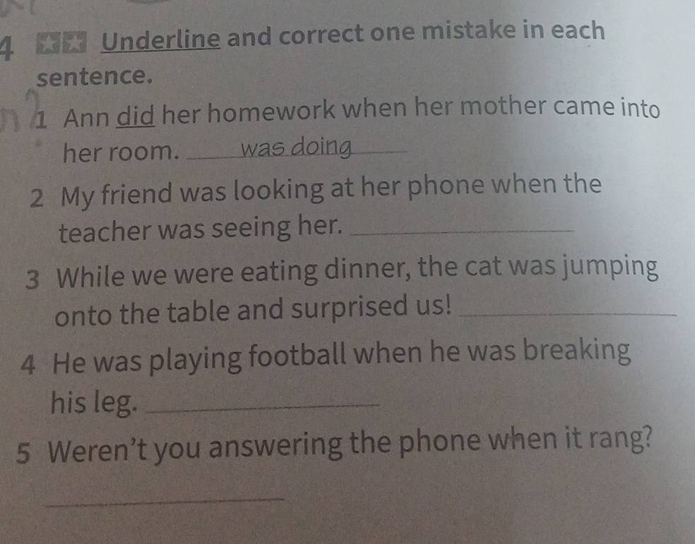 Underline and correct one mistake in each 
sentence. 
1 Ann did her homework when her mother came into 
her room. _was doing 
2 My friend was looking at her phone when the 
teacher was seeing her._ 
3 While we were eating dinner, the cat was jumping 
onto the table and surprised us!_ 
4 He was playing football when he was breaking 
his leg._ 
5 Weren’t you answering the phone when it rang? 
_