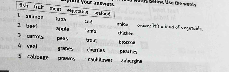 words below. Use the words 
xptain your answers. 
fish fruit meat vegetable seafood 
1 salmon tuna 
cod 
onion onion: It's a kind of vegetable. 
2 beef apple lamb chicken 
3 carrots peas trout broccoli 
4 veal grapes cherries peaches 
5 cabbage prawns cauliflower aubergine