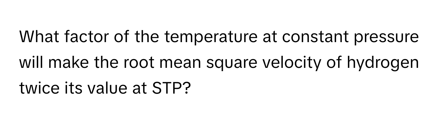 What factor of the temperature at constant pressure will make the root mean square velocity of hydrogen twice its value at STP?