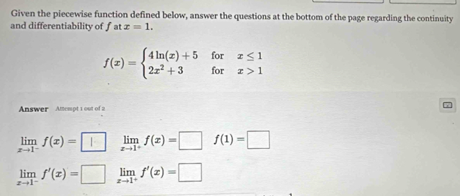 Given the piecewise function defined below, answer the questions at the bottom of the page regarding the continuity
and differentiability of fat x=1.
f(x)=beginarrayl 4ln (x)+5forx≤ 1 2x^2+3forx>1endarray.
Answer Attempt 1 out of 2
limlimits _xto 1^-f(x)=□ limlimits _xto 1^+f(x)=□ f(1)=□
limlimits _xto 1^-f'(x)=□ limlimits _xto 1^+f'(x)=□