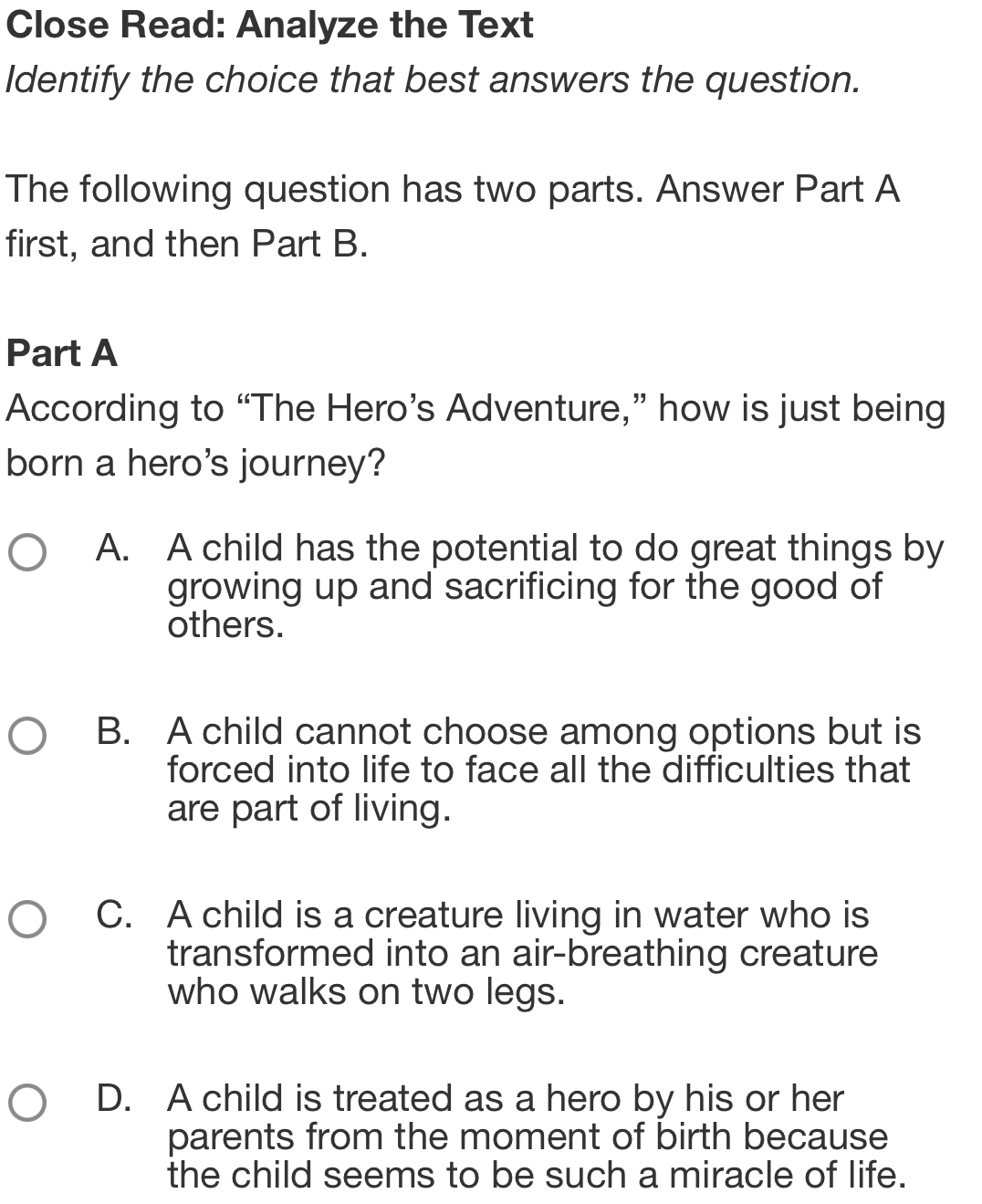 Close Read: Analyze the Text
Identify the choice that best answers the question.
The following question has two parts. Answer Part A
first, and then Part B.
Part A
According to “The Hero’s Adventure,” how is just being
born a hero's journey?
A. A child has the potential to do great things by
growing up and sacrificing for the good of
others.
B. A child cannot choose among options but is
forced into life to face all the difficulties that
are part of living.
C. A child is a creature living in water who is
transformed into an air-breathing creature
who walks on two legs.
D. A child is treated as a hero by his or her
parents from the moment of birth because
the child seems to be such a miracle of life.