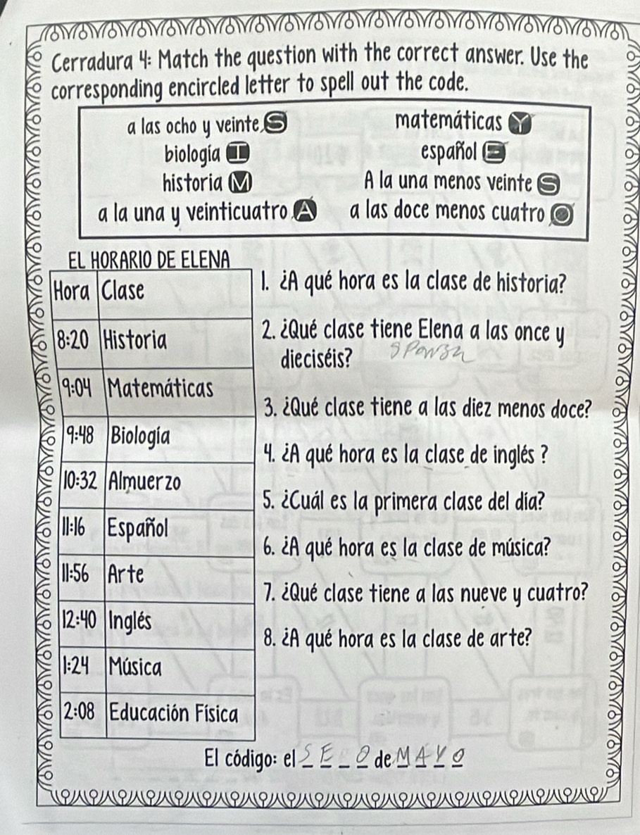 Cerradura 4: Match the question with the correct answer. Use the
corresponding encircled letter to spell out the code.
o
a las ocho y veinte
matemáticas
biología español
historia A la una menos veinte is
6 a la una y veinticuatro △ a las doce menos cuatro
1. ¿A qué hora es la clase de historia?
to
2. ¿Qué clase tiene Elena a las once y
die ciséis?
3. ¿Qué clase tiene a las diez menos doce?
4. A qué hora es la clase de inglés ?
5. ¿Cuál es la primera clase del día?
6. ¿A qué hora es la clase de música?
7. ¿Qué clase tiene a las nueve y cuatro?
>
8. ¿A qué hora es la clase de arte?
0
El código: el O deMAYO