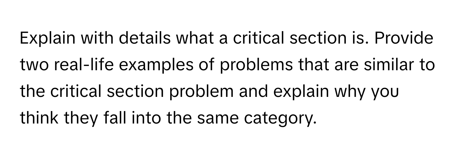 Explain with details what a critical section is. Provide two real-life examples of problems that are similar to the critical section problem and explain why you think they fall into the same category.