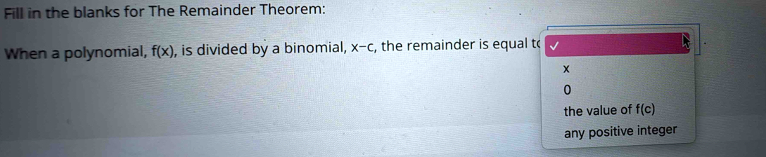 Fill in the blanks for The Remainder Theorem: 
When a polynomial, f(x) , is divided by a binomial, x-c , the remainder is equal to 
0 
the value of f(c)
any positive integer