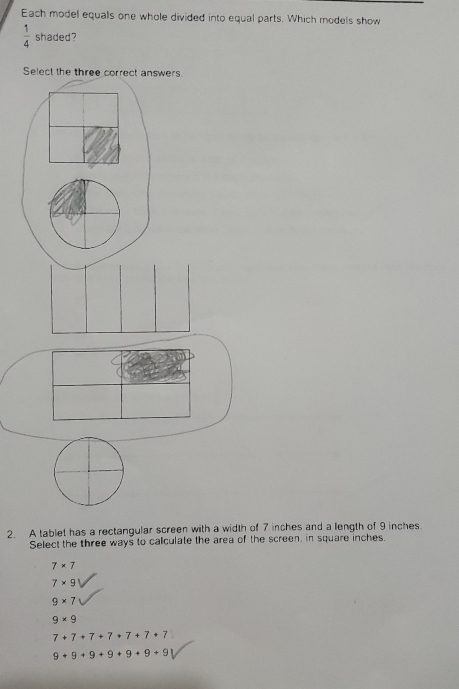 Each model equals one whole divided into equal parts. Which models show
 1/4  shaded?
Select the three correct answers.
2. A tablet has a rectangular screen with a width of 7 inches and a length of 9 inches.
Select the three ways to calculate the area of the screen, in square inches.
7* 7
7* 9
9* 7
9* 9
7+7+7+7+7+7+7
9+9+9+9+9+9+9